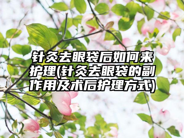 针灸去眼袋后如何来护理(针灸去眼袋的副作用及术后护理方式)