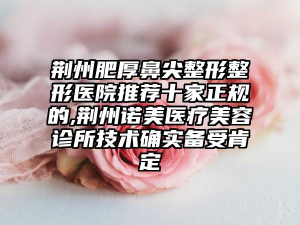 荆州肥厚鼻尖整形整形医院推荐十家正规的,荆州诺美医疗美容诊所技术确实备受肯定