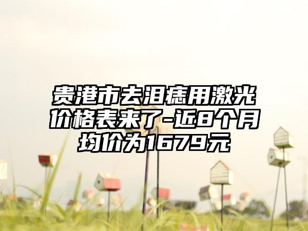 贵港市去泪痣用激光价格表来了-近8个月均价为1679元