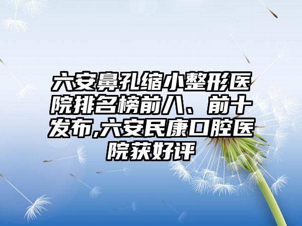 六安鼻孔缩小整形医院排名榜前八、前十发布,六安民康口腔医院获好评