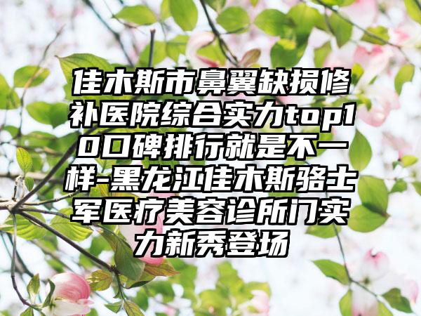 佳木斯市鼻翼缺损修补医院综合实力top10口碑排行就是不一样-黑龙江佳木斯骆士军医疗美容诊所门实力新秀登场