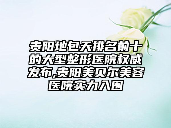 贵阳地包天排名前十的大型整形医院权威发布,贵阳美贝尔美容医院实力入围