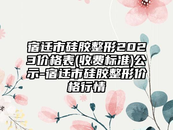 宿迁市硅胶整形2023价格表(收费标准)公示-宿迁市硅胶整形价格行情