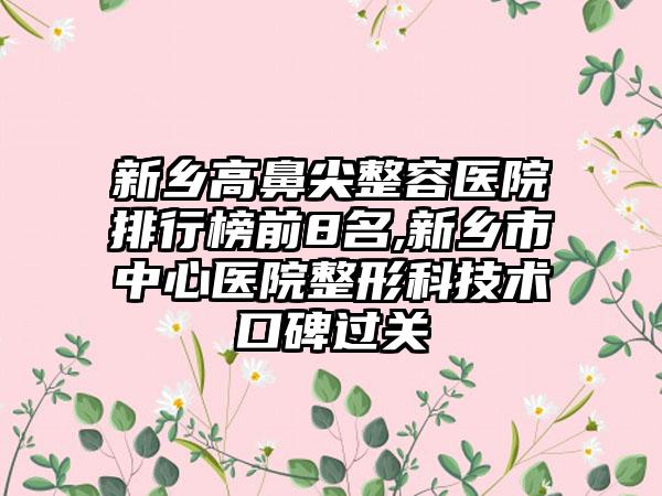 新乡高鼻尖整容医院排行榜前8名,新乡市中心医院整形科技术口碑过关