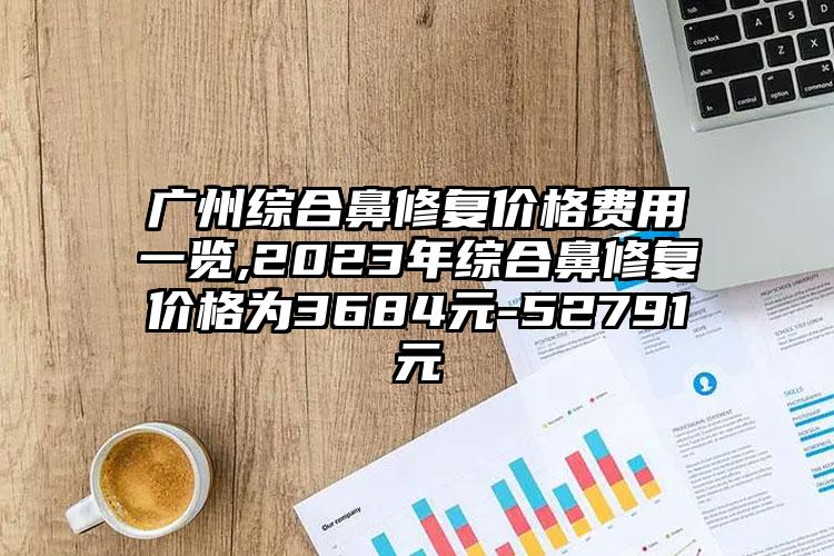 广州综合鼻修复价格费用一览,2023年综合鼻修复价格为3684元-52791元