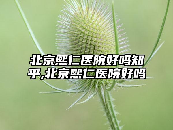 北京熙仁医院好吗知乎,北京熙仁医院好吗