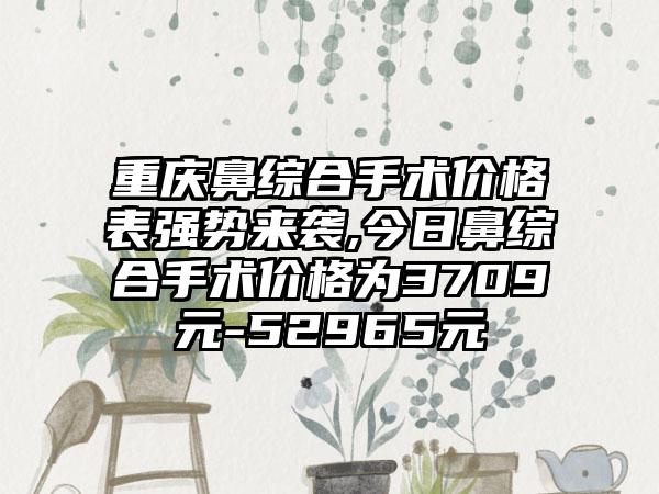 重庆鼻综合手术价格表强势来袭,今日鼻综合手术价格为3709元-52965元