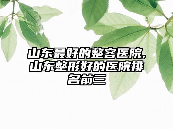 山东较好的整容医院,山东整形好的医院排名前三