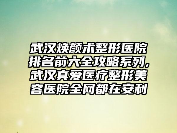 武汉焕颜术整形医院排名前六全攻略系列,武汉真爱医疗整形美容医院全网都在安利