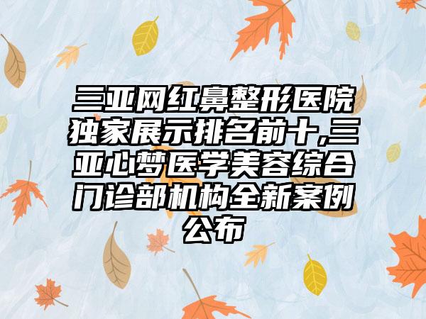 三亚网红鼻整形医院特殊展示排名前十,三亚心梦医学美容综合门诊部机构全新实例公布