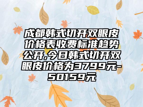 成都韩式切开双眼皮价格表收费标准趋势公开,今日韩式切开双眼皮价格为3799元-50159元