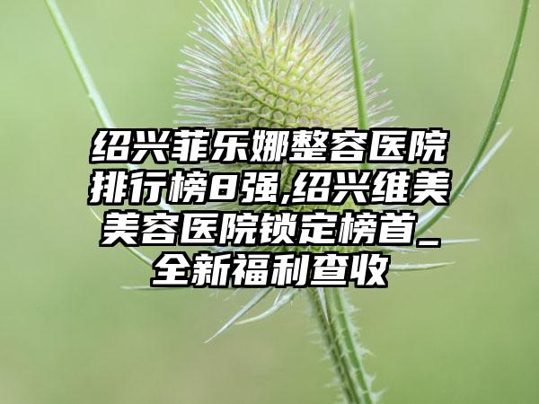 绍兴菲乐娜整容医院排行榜8强,绍兴维美美容医院锁定榜首_全新福利查收