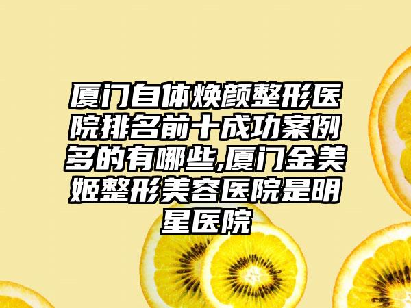 厦门自体焕颜整形医院排名前十成功实例多的有哪些,厦门金美姬整形美容医院是明星医院