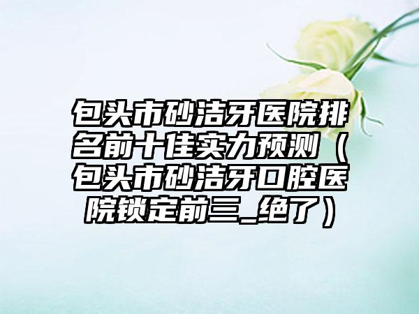 包头市砂洁牙医院排名前十佳实力预测（包头市砂洁牙口腔医院锁定前三_绝了）