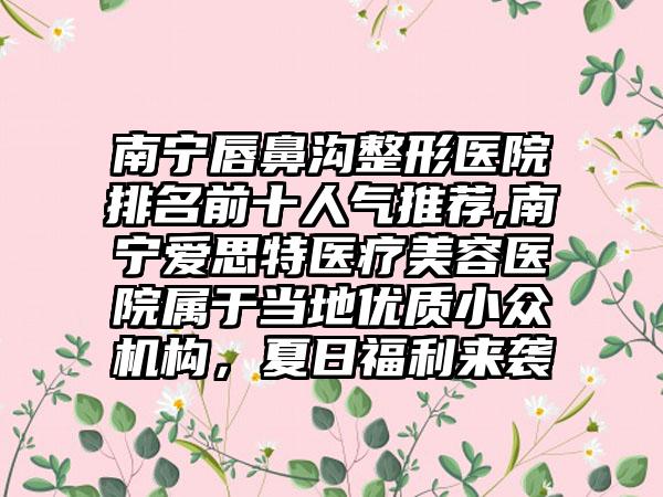 南宁唇鼻沟整形医院排名前十人气推荐,南宁爱思特医疗美容医院属于当地优质小众机构，夏日福利来袭