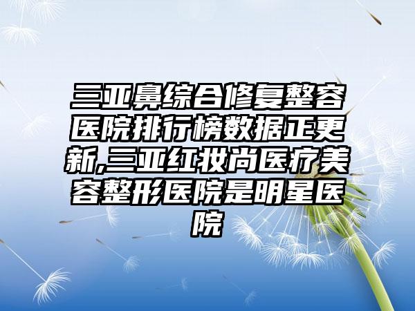 三亚鼻综合修复整容医院排行榜数据正更新,三亚红妆尚医疗美容整形医院是明星医院