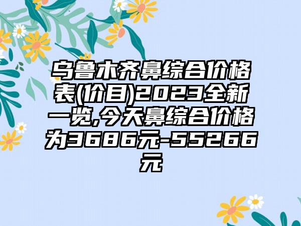 乌鲁木齐鼻综合价格表(价目)2023全新一览,今天鼻综合价格为3686元-55266元