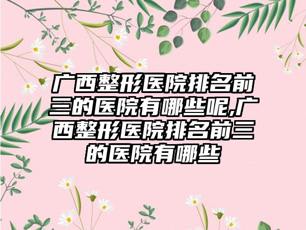 广西整形医院排名前三的医院有哪些呢,广西整形医院排名前三的医院有哪些