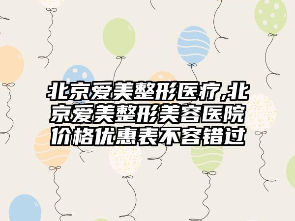 北京爱美整形医疗,北京爱美整形美容医院价格优惠表不容错过