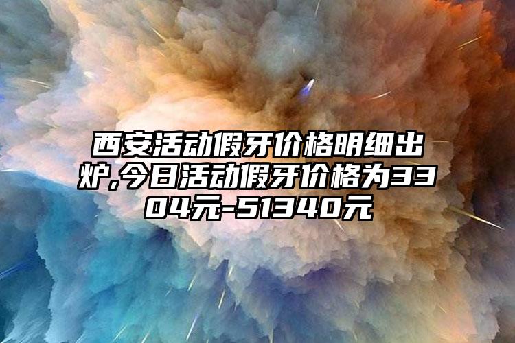 西安活动假牙价格明细出炉,今日活动假牙价格为3304元-51340元