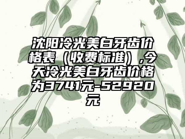 沈阳冷光美白牙齿价格表（收费标准）,今天冷光美白牙齿价格为3741元-52920元
