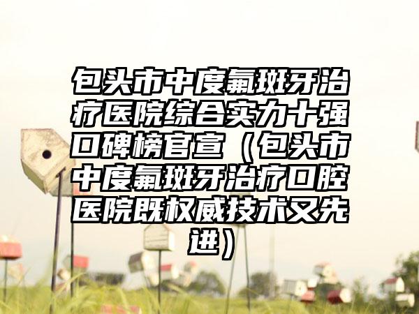 包头市中度氟斑牙治疗医院综合实力十强口碑榜官宣（包头市中度氟斑牙治疗口腔医院既权威技术又较好）