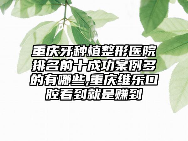 重庆牙种植整形医院排名前十成功实例多的有哪些,重庆维乐口腔看到就是赚到