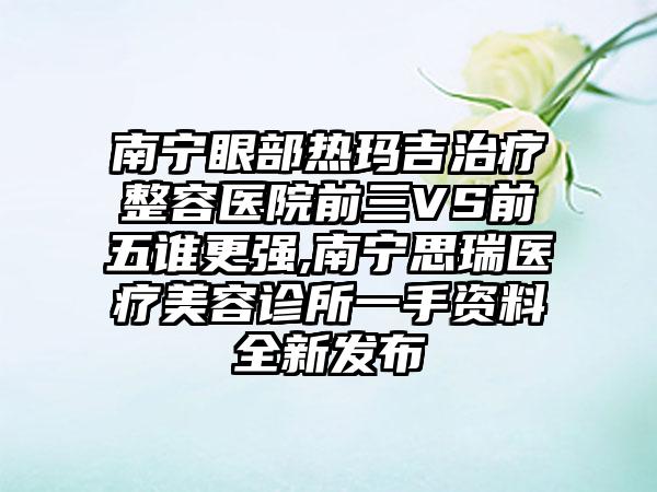 南宁眼部热玛吉治疗整容医院前三VS前五谁更强,南宁思瑞医疗美容诊所一手资料全新发布