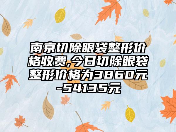 南京切除眼袋整形价格收费,今日切除眼袋整形价格为3860元-54135元