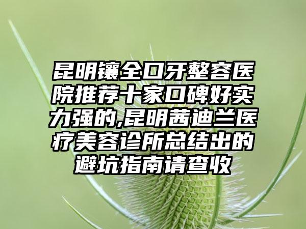 昆明镶全口牙整容医院推荐十家口碑好实力强的,昆明茜迪兰医疗美容诊所总结出的避坑指南请查收