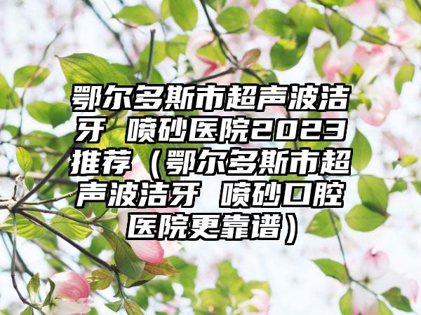 鄂尔多斯市超声波洁牙 喷砂医院2023推荐（鄂尔多斯市超声波洁牙 喷砂口腔医院更靠谱）