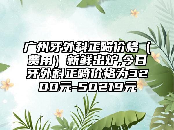 广州牙外科正畸价格（费用）新鲜出炉,今日牙外科正畸价格为3200元-50219元