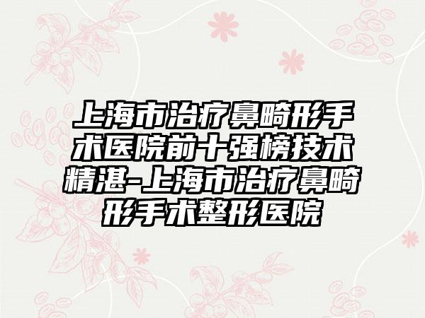 上海市治疗鼻畸形手术医院前十强榜技术不错-上海市治疗鼻畸形手术整形医院