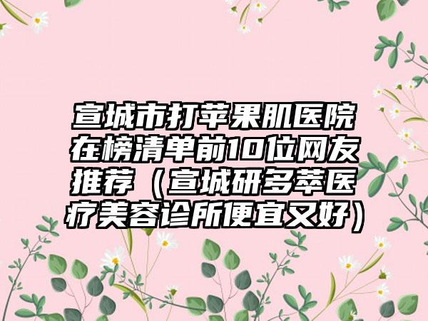 宣城市打苹果肌医院在榜清单前10位网友推荐（宣城研多萃医疗美容诊所便宜又好）