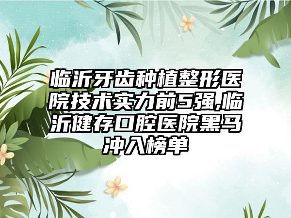 临沂牙齿种植整形医院技术实力前5强,临沂健存口腔医院黑马冲入榜单