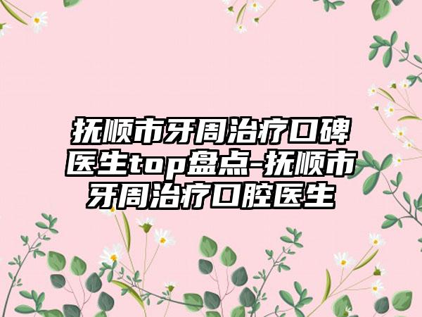 抚顺市牙周治疗口碑医生top盘点-抚顺市牙周治疗口腔医生