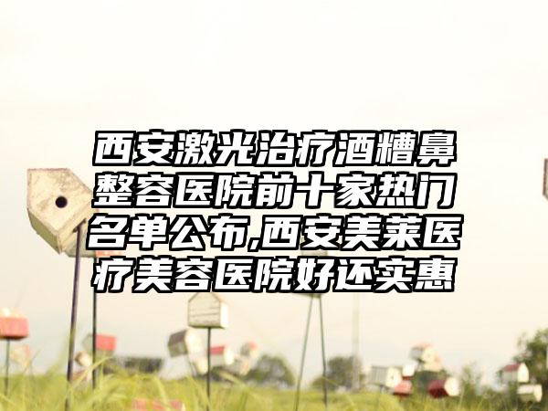 西安激光治疗酒糟鼻整容医院前十家热门名单公布,西安美莱医疗美容医院好还实惠