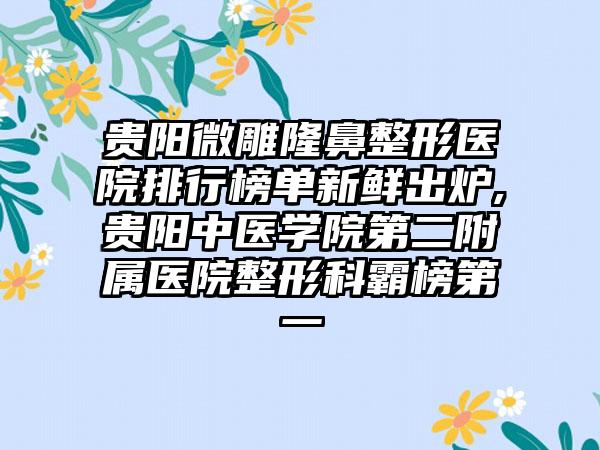 贵阳微雕七元医院排行榜单新鲜出炉,贵阳中医学院第二附属医院整形科霸榜第一