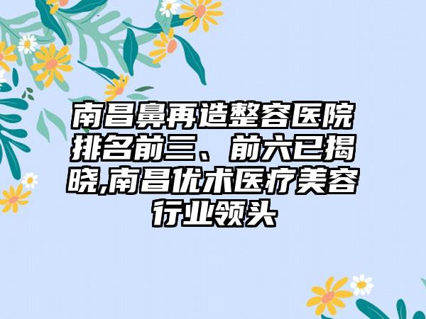 南昌鼻再造整容医院排名前三、前六已揭晓,南昌优术医疗美容行业领头