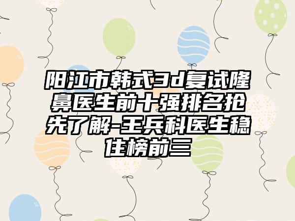 阳江市韩式3d复试隆鼻医生前十强排名抢先了解-王兵科医生稳住榜前三