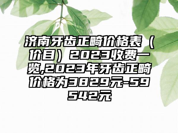 济南牙齿正畸价格表（价目）2023收费一览,2023年牙齿正畸价格为3829元-59542元