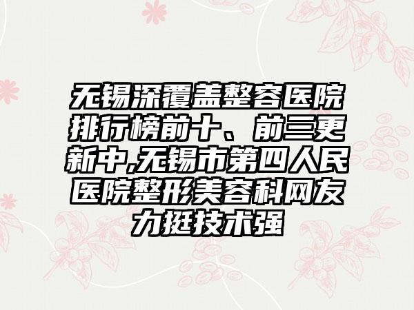 无锡深覆盖整容医院排行榜前十、前三更新中,无锡市第四人民医院整形美容科网友力挺技术强