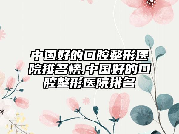 中国好的口腔整形医院排名榜,中国好的口腔整形医院排名