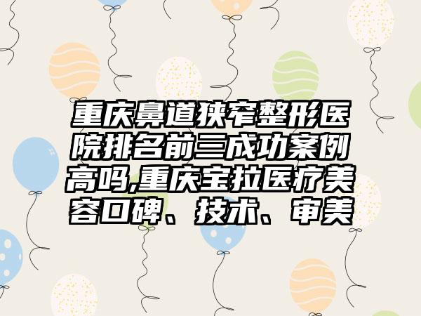 重庆鼻道狭窄整形医院排名前三成功实例高吗,重庆宝拉医疗美容口碑、技术、审美