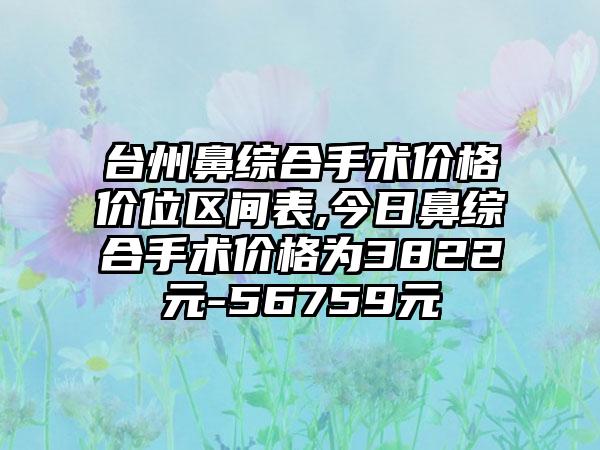 台州鼻综合手术价格价位区间表,今日鼻综合手术价格为3822元-56759元