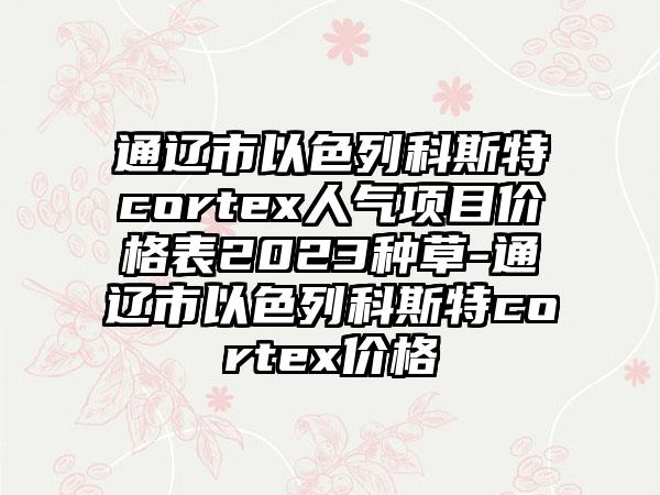 通辽市以色列科斯特cortex人气项目价格表2023种草-通辽市以色列科斯特cortex价格