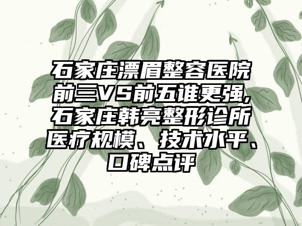 石家庄漂眉整容医院前三VS前五谁更强,石家庄韩亮整形诊所医疗规模、技术水平、口碑点评