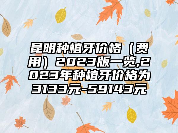 昆明种植牙价格（费用）2023版一览,2023年种植牙价格为3133元-59143元