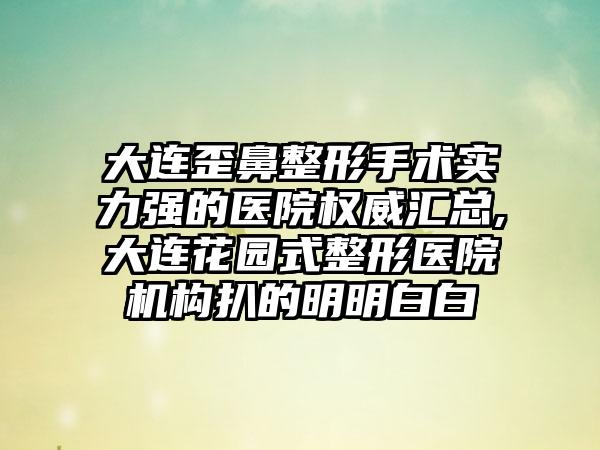 大连歪鼻整形手术实力强的医院权威汇总,大连花园式整形医院机构扒的明明白白