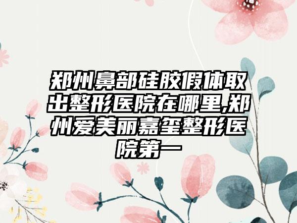 郑州鼻部硅胶假体取出整形医院在哪里,郑州爱美丽嘉玺整形医院第一